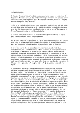 5. METODOLOGIA

O ―Projeto Saúde na Escola‖ será desenvolvido por uma equipe de educadores da
Secretaria Municipal de Educação, tendo início no próximo ano, com ações a serem
desenvolvidas durante o período letivo de janeiro a dezembro, seguindo o Projeto
Político-Pedagógico (PPP) da Escola.

Todas as 08 (oito) etapas previstas estão detalhadas para que cada parceiro desse
Projeto possa saber exatamente como e quando contribuir. Destacamos que cada
uma das oito etapas propostas estará ocorrendo de acordo com o ―Cronograma do
Projeto‖ que se encontra ao final desse trabalho.

A primeira etapa a ser cumprida se refere à elaboração e reprodução do Projeto
para ser encaminhado a cada um dos parceiros.

Na segunda etapa do ―Projeto Saúde na Escola‖ a equipe organizadora fará contato
com todos os possíveis parceiros, através do protocolo de uma cópia do Projeto,
para que assim cada entidade visitada possa conhecer todos os detalhes.

A terceira e quarta etapas ocorrerão simultaneamente, pois tem objetivos
semelhantes que é a sensibilização do público envolvido. A diferença entre essas
duas etapas se diz apenas ao local e ao tipo dos dois públicos, pois o primeiro
(gestores, professores e funcionários) estão presentes na Escola todos os dias, e o
segundo grupo (comunidade em geral) vem à Escola, principalmente, nas reuniões
de pais e em eventos especiais ao longo do ano. Dessa forma, serão elaborados
convites apresentado o Projeto para cada um dos funcionários da Escola e para que
cada aluno leve também para sua casa. Além disso, nas reuniões dos ―Conselhos de
Classe‖ serão repassadas informações sobre o Projeto que será executado na
Escola.

A quinta etapa será executada pelos funcionários convidados das entidades
parceiras, que executarão diversas palestras e atividades na Escola, todas com a
temática ―Saúde‖, ―vida saudável‖ e ―cultura da paz‖. Nesse período, esperamos
que a presença da comunidade de entorno da Escola. Nessas palestras serão
abordados assuntos que favoreçam a construção de uma cultura de paz e combate
às diferentes expressões de violência (especialmente bullying), consumo de álcool,
tabaco e outras drogas. Também neste bloco haverá uma abordagem à educação
sexual e reprodutiva, além de estímulo à atividade física e práticas corporais. Nessa
etapa haverá a participação de diversos profissionais e técnicos que apresentarão:
(1) o papel do Conselho Municipal de Saúde; (2) a atuação dos ―Agentes de Saúde‖
no Programa Saúde da Família (PSF); (3) as ações do Centro de Controle de
Zoonoses no combate de diversas doenças (dengue, malária, calazar, raiva etc.);
(4) a atuação do Conselho de Políticas Antidrogas; (5) o trabalho da Secretaria
Municipal de Trânsito e Segurança e da Polícia Militar no combate à violência e
prevenção de embriagues ao volante; (6) o papel que os Vereadores realizam na
fiscalização dos recursos públicas aplicados nas áreas de saúde e educação; (7) as
ações da Secretaria de Meio Ambiente no apoio às comunidades que vivem em
áreas afetadas por poluição da água, ar e solo; (8) os trabalhos das Igrejas no
repasse de informações sobre sexualidade sadia e planejamento familiar; e (9) a
 