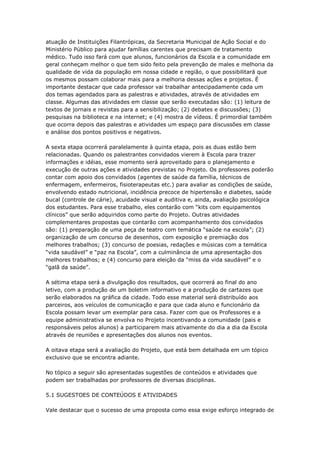 atuação de Instituições Filantrópicas, da Secretaria Municipal de Ação Social e do
Ministério Público para ajudar famílias carentes que precisam de tratamento
médico. Tudo isso fará com que alunos, funcionários da Escola e a comunidade em
geral conheçam melhor o que tem sido feito pela prevenção de males e melhoria da
qualidade de vida da população em nossa cidade e região, o que possibilitará que
os mesmos possam colaborar mais para a melhoria dessas ações e projetos. É
importante destacar que cada professor vai trabalhar antecipadamente cada um
dos temas agendados para as palestras e atividades, através de atividades em
classe. Algumas das atividades em classe que serão executadas são: (1) leitura de
textos de jornais e revistas para a sensibilização; (2) debates e discussões; (3)
pesquisas na biblioteca e na internet; e (4) mostra de vídeos. É primordial também
que ocorra depois das palestras e atividades um espaço para discussões em classe
e análise dos pontos positivos e negativos.

A sexta etapa ocorrerá paralelamente à quinta etapa, pois as duas estão bem
relacionadas. Quando os palestrantes convidados vierem à Escola para trazer
informações e idéias, esse momento será aproveitado para o planejamento e
execução de outras ações e atividades previstas no Projeto. Os professores poderão
contar com apoio dos convidados (agentes de saúde da família, técnicos de
enfermagem, enfermeiros, fisioterapeutas etc.) para avaliar as condições de saúde,
envolvendo estado nutricional, incidência precoce de hipertensão e diabetes, saúde
bucal (controle de cárie), acuidade visual e auditiva e, ainda, avaliação psicológica
dos estudantes. Para esse trabalho, eles contarão com ―kits com equipamentos
clínicos‖ que serão adquiridos como parte do Projeto. Outras atividades
complementares propostas que contarão com acompanhamento dos convidados
são: (1) preparação de uma peça de teatro com temática ―saúde na escola‖; (2)
organização de um concurso de desenhos, com exposição e premiação dos
melhores trabalhos; (3) concurso de poesias, redações e músicas com a temática
―vida saudável‖ e ―paz na Escola‖, com a culminância de uma apresentação dos
melhores trabalhos; e (4) concurso para eleição da ―miss da vida saudável‖ e o
―galã da saúde‖.

A sétima etapa será a divulgação dos resultados, que ocorrerá ao final do ano
letivo, com a produção de um boletim informativo e a produção de cartazes que
serão elaborados na gráfica da cidade. Todo esse material será distribuído aos
parceiros, aos veículos de comunicação e para que cada aluno e funcionário da
Escola possam levar um exemplar para casa. Fazer com que os Professores e a
equipe administrativa se envolva no Projeto incentivando a comunidade (pais e
responsáveis pelos alunos) a participarem mais ativamente do dia a dia da Escola
através de reuniões e apresentações dos alunos nos eventos.

A oitava etapa será a avaliação do Projeto, que está bem detalhada em um tópico
exclusivo que se encontra adiante.

No tópico a seguir são apresentadas sugestões de conteúdos e atividades que
podem ser trabalhadas por professores de diversas disciplinas.

5.1 SUGESTOES DE CONTEÚDOS E ATIVIDADES

Vale destacar que o sucesso de uma proposta como essa exige esforço integrado de
 
