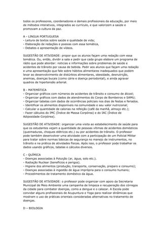 todos os professores, coordenadores e demais profissionais da educação, por meio
de métodos interativos, integrados ao currículo, e que valorizem a saúde e
promovam a cultura da paz.

A - LINGUA PORTUGUESA
- Leitura de textos sobre saúde e qualidade de vida;
- Elaboração de redações e poesias com essa temática,
- Debates e apresentação de vídeos.

SUGESTÃO DE ATIVIDADE: propor que os alunos façam uma redação com essa
temática. Ou, então, dividir a sala e pedir que cada grupo elabore um programa de
rádio que pode abordar: noticias e informações sobre problemas de saúde e
acidentes de trânsito por causa de bebida. Pedir aos alunos que façam uma redação
e uma apresentação que fale sobre hábitos alimentares inadequados que podem
levar ao desenvolvimento de distúrbios alimentares, obesidade, desnutrição,
anemias, doenças bucais (como cárie e doença periodontal), e ainda agravar
quadros de hipertensão arterial.

B - MATEMÁTICA
- Organizar gráficos com números de acidentes de trânsito e consumo de álcool;
- Organizar gráficos com dados de atendimentos do Corpo de Bombeiros e SAMU;
- Organizar tabelas com dados de ocorrências policiais nos dias de festas e feriados.
- Identificar os alimentos disponíveis na comunidade e seu valor nutricional;
- Calcular a quantidade de calorias na refeição (café da manhã, almoço etc.);
- Fazer cálculos do IMC (Índice de Massa Corpórea) e do IAC (Índice de
Adiposidade Corpórea).

SUGESTÃO DE ATIVIDADE: organizar uma visita ao estabelecimento de saúde para
que os estudantes vejam a quantidade de pessoas vítimas de acidentes domésticos
(queimaduras, choques elétricos etc.) ou por acidentes de trânsito. O professor
pode também desenvolver uma atividade com a participação de um Policial Militar
para tratar sobre normas básicas de segurança no manejo de instrumentos, no
trânsito e na prática de atividades físicas. Após isso, o professor pode trabalhar os
dados usando gráficos, tabelas e cálculos diversos.

C - QUÍMICA
- Doenças associadas à Poluição (ar, água, solo etc.).
- Radiação Nuclear (benefícios e perigos).
- Higiene dos alimentos (produção, transporte, conservação, preparo e consumo);
- Doenças associadas à ingestão de água imprópria para o consumo humano;
- Procedimentos de tratamento doméstico da água.

SUGESTÃO DE ATIVIDADE: o professor pode organizar com apoio da Secretaria
Municipal de Meio Ambiente uma campanha de limpeza e recuperação dos córregos
da cidade para combater doenças, como a dengue e o calazar. A Escola pode
convidar alguns profissionais de Acupuntura e Yoga para realizar dinâmicas que
mostram o uso de práticas orientais consideradas alternativas no tratamento de
doenças.

D – BIOLOGIA
 