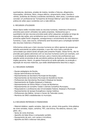 queimaduras, desmaios, picadas de insetos, torções e fraturas, afogamento,
intoxicações, câimbras, febre, choque elétrico, sangramento nasal, diarréia e
vômito, acidentes de trânsito e acidentes domésticos. Além disso, o professor pode
convidar um profissional da ―Companhia de Energia Elétrica‖ para falar sobre a
prática de soltar pipa e acidentes com a rede elétrica.

6. RECURSOS UTILIZADOS

Nesse tópico estão incluídos todos os recursos humanos, materiais e financeiros
previstos para serem utilizados nas ações propostas. Destacamos que o
quantitativo de tais recursos previstos pode sofrer pequenas variações ao longo da
execução das ações, pois acreditamos que à medida que os resultados das
primeiras ações forem chegando, conseguiremos o envolvimento de mais recursos
humanos, o que, caso ocorra, certamente será favorável para a ampliação também
dos recursos materiais e financeiros.

Informamos ainda que o item recursos humanos se refere apenas às pessoas que
estarão executando as ações propostas, o que não inclui toda a parcela da
comunidade que estará sendo atingida pelo presente Projeto. Dessa forma, não há
previsão para gastos adicionais com os recursos humanos (como por exemplo, com
a contratação de prestadores de serviço), pois a maioria dos profissionais que
estarão sendo envolvidos já são servidores públicos da Escola ou das entidades e
órgãos parceiros. Assim, os gastos financeiros só serão aplicados na produção e
aquisição de recursos materiais, que estão detalhadamente descritos a seguir.

6.1 RECURSOS HUMANOS

-   Equipe pedagógica da Escola;
-   Equipe administrativa da Escola;
-   Representantes da Secretaria Municipal de Educação;
-   Representantes da Secretaria Municipal de Assistência Social;
-   Profissionais das Secretarias Municipal e Estadual de Saúde;
-   Representante de Órgãos Estaduais e Federais;
-   Representantes da Polícia Militar e Corpo de Bombeiros;
-   Representantes do Conselho Tutelar e demais Conselhos Municipais;
-   Pesquisadores e professores das Universidades Federal, Estadual e Municipal.
-   Representantes de Igrejas Evangélicas e Igreja Católica;
-   Profissionais das Rádios, Jornais e Canais de Televisão Locais;
-   Membros de ONG’s estabelecidas no município.



6.2 RECURSOS MATERIAIS E FINANCEIROS

- Material didático: papéis variados, lápis de cor, pincel, tinta guache, tinta plástica
de cores variadas, isopor, cartolina, TNT, cola branca, fita adesiva, tesoura, cola
gliter, etc.;
- Spray de cores diversas;
- Aparelho de Data Show e computador portátil;
- Equipamento de som, com caixas e microfone;
- Aparelho de DVD e televisor tela plana;
 
