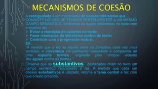 MECANISMOS DE COESÃO
A contiguidade é um mecanismo de coesão referencial que
CONSISTE NO USO DE TERMOS PERTENCENTES A UM MESMO
CAMPO SEMÂNTICO (sinônimos ou quase sinônimos) no texto com
o objetivo de:
 Evitar a repetição de palavras no texto;
 Fazer retomadas da ideia/tema central do texto;
 Contribuir com a progressão textual.
EX.:
“À medida que o rio se afunila entre os paredões cada vez mais
verticais, a correnteza vai ganhando velocidade e companhia de
uma espuma branca, originada pelo choque violento
das águas contra as pedras.”
Observe que os substantivos destacados criam no texto um
campo semântico relacionado a rio. À medida que cada um
desses substantivos é utilizado, retoma o tema central e faz com
que o texto progrida.
 