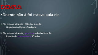 EXEMPLO:
•Doente não à foi estava aula ele.
• Ele estava doente. Não foi à aula.
• Organização lógica: Coerência
• Ele estava doente, por isso não foi à aula.
• Relação de consequência: Coesão
 