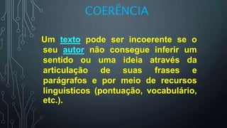 COERÊNCIA
Um texto pode ser incoerente se o
seu autor não consegue inferir um
sentido ou uma ideia através da
articulação de suas frases e
parágrafos e por meio de recursos
linguísticos (pontuação, vocabulário,
etc.).
 