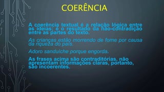 COERÊNCIA
A coerência textual é a relação lógica entre
as ideias; é o resultado da não-contradição
entre as partes do texto.
As crianças estão morrendo de fome por causa
da riqueza do país.
Adoro sanduíche porque engorda.
As frases acima são contraditórias, não
apresentam informações claras, portanto,
são incoerentes.
 