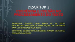 DESCRITOR 2
COERÊNCIA E COESÃO NO
PROCESSAMENTO DO TEXTO
ESTABELECER RELAÇÕES ENTRE PARTES DE UM TEXTO,
IDENTIFICANDO REPETIÇÕES OU SUBSTITUIÇÕES QUE CONTRIBUEM
PARA A CONTINUIDADE DE UM TEXTO.
CONTEÚDOS: GÊNEROS TEXTUAIS DIVERSOS. ANÁFORA E CATÁFORA.
PRONOMES E ADVÉRBIOS
 