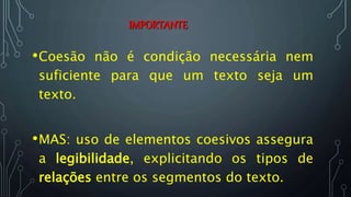 IMPORTANTE
•Coesão não é condição necessária nem
suficiente para que um texto seja um
texto.
•MAS: uso de elementos coesivos assegura
a legibilidade, explicitando os tipos de
relações entre os segmentos do texto.
 