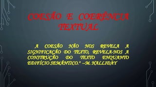 COESÃO E COERÊNCIA
TEXTUAL
"A COESÃO NÃO NOS REVELA A
SIGNIFICAÇÃO DO TEXTO, REVELA-NOS A
CONSTRUÇÃO DO TEXTO ENQUANTO
EDIFÍCIO SEMÂNTICO." --M. HALLIDAY
 