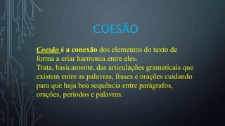 COESÃO
Coesão é a conexão dos elementos do texto de
forma a criar harmonia entre eles.
Trata, basicamente, das articulações gramaticais que
existem entre as palavras, frases e orações cuidando
para que haja boa sequência entre parágrafos,
orações, períodos e palavras.
 