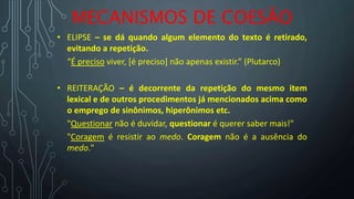 MECANISMOS DE COESÃO
• ELIPSE – se dá quando algum elemento do texto é retirado,
evitando a repetição.
“É preciso viver, [é preciso] não apenas existir.” (Plutarco)
• REITERAÇÃO – é decorrente da repetição do mesmo item
lexical e de outros procedimentos já mencionados acima como
o emprego de sinônimos, hiperônimos etc.
"Questionar não é duvidar, questionar é querer saber mais!"
"Coragem é resistir ao medo. Coragem não é a ausência do
medo."
 