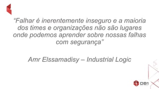 “Falhar é inerentemente inseguro e a maioria
dos times e organizações não são lugares
onde podemos aprender sobre nossas falhas
com segurança”
Amr Elssamadisy – Industrial Logic
 