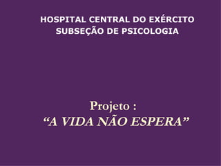 Projeto :  “A VIDA NÃO ESPERA”  HOSPITAL CENTRAL DO EXÉRCITO SUBSEÇÃO DE PSICOLOGIA 