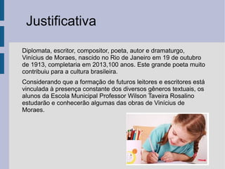 Justificativa
Diplomata, escritor, compositor, poeta, autor e dramaturgo,
Vinícius de Moraes, nascido no Rio de Janeiro em 19 de outubro
de 1913, completaria em 2013,100 anos. Este grande poeta muito
contribuiu para a cultura brasileira.
Considerando que a formação de futuros leitores e escritores está
vinculada à presença constante dos diversos gêneros textuais, os
alunos da Escola Municipal Professor Wilson Taveira Rosalino
estudarão e conhecerão algumas das obras de Vinícius de
Moraes.
 