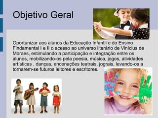 Objetivo Geral
Oportunizar aos alunos da Educação Infantil e do Ensino
Findamental I e II o acesso ao universo literário de Vinícius de
Moraes, estimulando a participação e integração entre os
alunos, mobilizando-os pela poesia, música, jogos, atividades
artísticas , danças, encenações teatrais, jograis, levando-os a
tornarem-se futuros leitores e escritores.
 