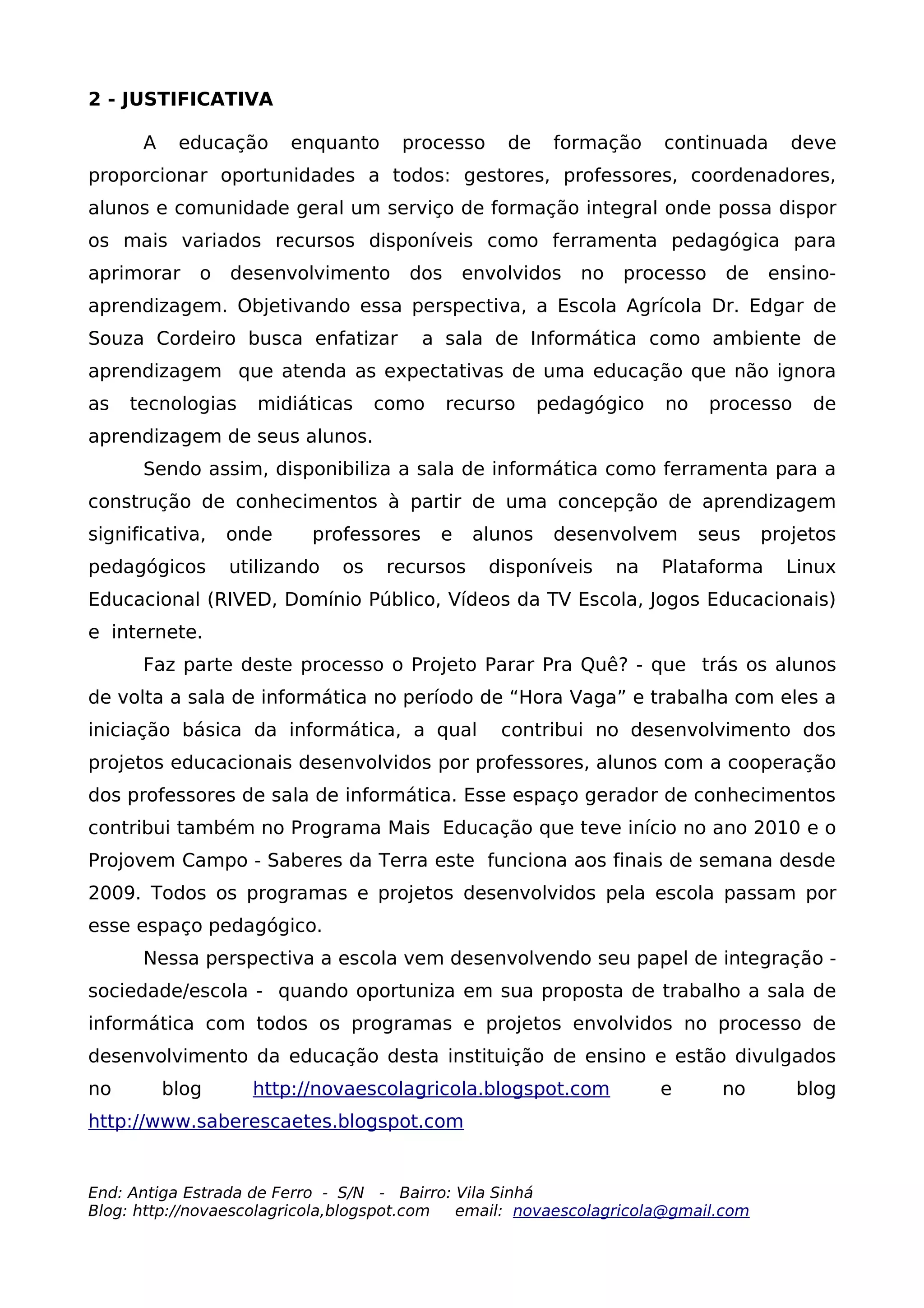 2 - JUSTIFICATIVA

      A    educação     enquanto     processo     de     formação     continuada     deve
proporcionar oportunidades a todos: gestores, professores, coordenadores,
alunos e comunidade geral um serviço de formação integral onde possa dispor
os mais variados recursos disponíveis como ferramenta pedagógica para
aprimorar    o   desenvolvimento      dos     envolvidos    no   processo    de    ensino-
aprendizagem. Objetivando essa perspectiva, a Escola Agrícola Dr. Edgar de
Souza Cordeiro busca enfatizar          a sala de Informática como ambiente de
aprendizagem que atenda as expectativas de uma educação que não ignora
as   tecnologias    midiáticas     como     recurso     pedagógico    no    processo    de
aprendizagem de seus alunos.
      Sendo assim, disponibiliza a sala de informática como ferramenta para a
construção de conhecimentos à partir de uma concepção de aprendizagem
significativa,   onde     professores     e    alunos    desenvolvem       seus   projetos
pedagógicos      utilizando   os   recursos     disponíveis      na   Plataforma    Linux
Educacional (RIVED, Domínio Público, Vídeos da TV Escola, Jogos Educacionais)
e internete.
      Faz parte deste processo o Projeto Parar Pra Quê? - que trás os alunos
de volta a sala de informática no período de “Hora Vaga” e trabalha com eles a
iniciação básica da informática, a qual          contribui no desenvolvimento dos
projetos educacionais desenvolvidos por professores, alunos com a cooperação
dos professores de sala de informática. Esse espaço gerador de conhecimentos
contribui também no Programa Mais Educação que teve início no ano 2010 e o
Projovem Campo - Saberes da Terra este funciona aos finais de semana desde
2009. Todos os programas e projetos desenvolvidos pela escola passam por
esse espaço pedagógico.
      Nessa perspectiva a escola vem desenvolvendo seu papel de integração -
sociedade/escola - quando oportuniza em sua proposta de trabalho a sala de
informática com todos os programas e projetos envolvidos no processo de
desenvolvimento da educação desta instituição de ensino e estão divulgados
no        blog     http://novaescolagricola.blogspot.com              e      no        blog
http://www.saberescaetes.blogspot.com


End: Antiga Estrada de Ferro - S/N - Bairro: Vila Sinhá
Blog: http://novaescolagricola,blogspot.com  email: novaescolagricola@gmail.com
 