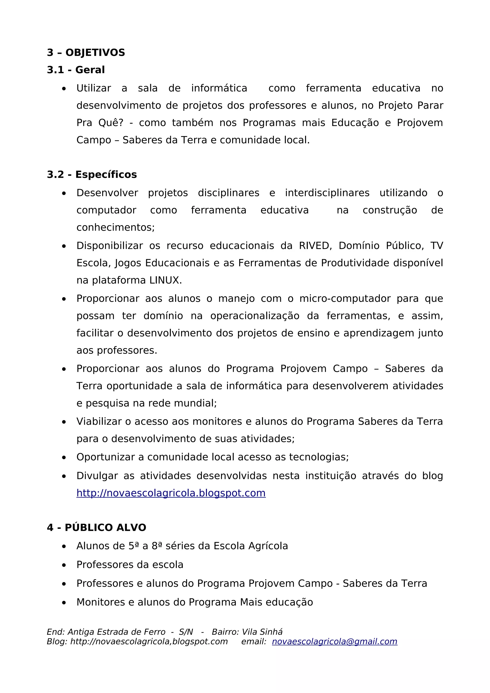 3 – OBJETIVOS
3.1 - Geral
   •   Utilizar   a   sala   de   informática    como     ferramenta     educativa   no
       desenvolvimento de projetos dos professores e alunos, no Projeto Parar
       Pra Quê? - como também nos Programas mais Educação e Projovem
       Campo – Saberes da Terra e comunidade local.


3.2 - Específicos
   •   Desenvolver projetos disciplinares e interdisciplinares utilizando o
       computador       como      ferramenta    educativa        na    construção    de
       conhecimentos;
   •   Disponibilizar os recurso educacionais da RIVED, Domínio Público, TV
       Escola, Jogos Educacionais e as Ferramentas de Produtividade disponível
       na plataforma LINUX.
   •   Proporcionar aos alunos o manejo com o micro-computador para que
       possam ter domínio na operacionalização da ferramentas, e assim,
       facilitar o desenvolvimento dos projetos de ensino e aprendizagem junto
       aos professores.
   •   Proporcionar aos alunos do Programa Projovem Campo – Saberes da
       Terra oportunidade a sala de informática para desenvolverem atividades
       e pesquisa na rede mundial;
   •   Viabilizar o acesso aos monitores e alunos do Programa Saberes da Terra
       para o desenvolvimento de suas atividades;
   •   Oportunizar a comunidade local acesso as tecnologias;
   •   Divulgar as atividades desenvolvidas nesta instituição através do blog
       http://novaescolagricola.blogspot.com


4 - PÚBLICO ALVO
   •   Alunos de 5ª a 8ª séries da Escola Agrícola
   •   Professores da escola
   •   Professores e alunos do Programa Projovem Campo - Saberes da Terra
   •   Monitores e alunos do Programa Mais educação

End: Antiga Estrada de Ferro - S/N - Bairro: Vila Sinhá
Blog: http://novaescolagricola,blogspot.com  email: novaescolagricola@gmail.com
 