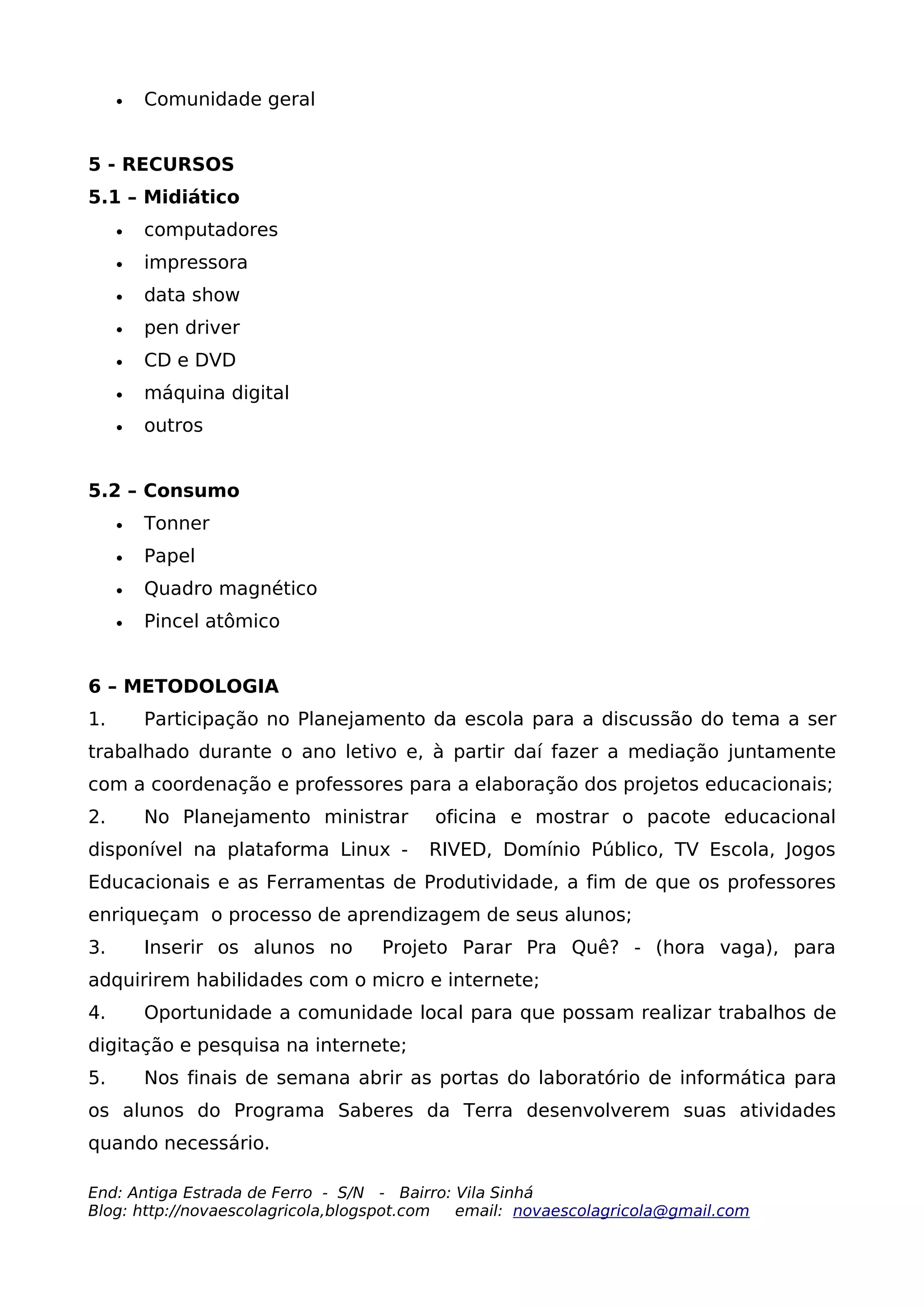 •   Comunidade geral


5 - RECURSOS
5.1 – Midiático
     •   computadores
     •   impressora
     •   data show
     •   pen driver
     •   CD e DVD
     •   máquina digital
     •   outros


5.2 – Consumo
     •   Tonner
     •   Papel
     •   Quadro magnético
     •   Pincel atômico


6 – METODOLOGIA
1.       Participação no Planejamento da escola para a discussão do tema a ser
trabalhado durante o ano letivo e, à partir daí fazer a mediação juntamente
com a coordenação e professores para a elaboração dos projetos educacionais;
2.       No Planejamento ministrar       oficina e mostrar o pacote educacional
disponível na plataforma Linux -        RIVED, Domínio Público, TV Escola, Jogos
Educacionais e as Ferramentas de Produtividade, a fim de que os professores
enriqueçam o processo de aprendizagem de seus alunos;
3.       Inserir os alunos no      Projeto Parar Pra Quê? - (hora vaga), para
adquirirem habilidades com o micro e internete;
4.       Oportunidade a comunidade local para que possam realizar trabalhos de
digitação e pesquisa na internete;
5.       Nos finais de semana abrir as portas do laboratório de informática para
os alunos do Programa Saberes da Terra desenvolverem suas atividades
quando necessário.

End: Antiga Estrada de Ferro - S/N - Bairro: Vila Sinhá
Blog: http://novaescolagricola,blogspot.com  email: novaescolagricola@gmail.com
 