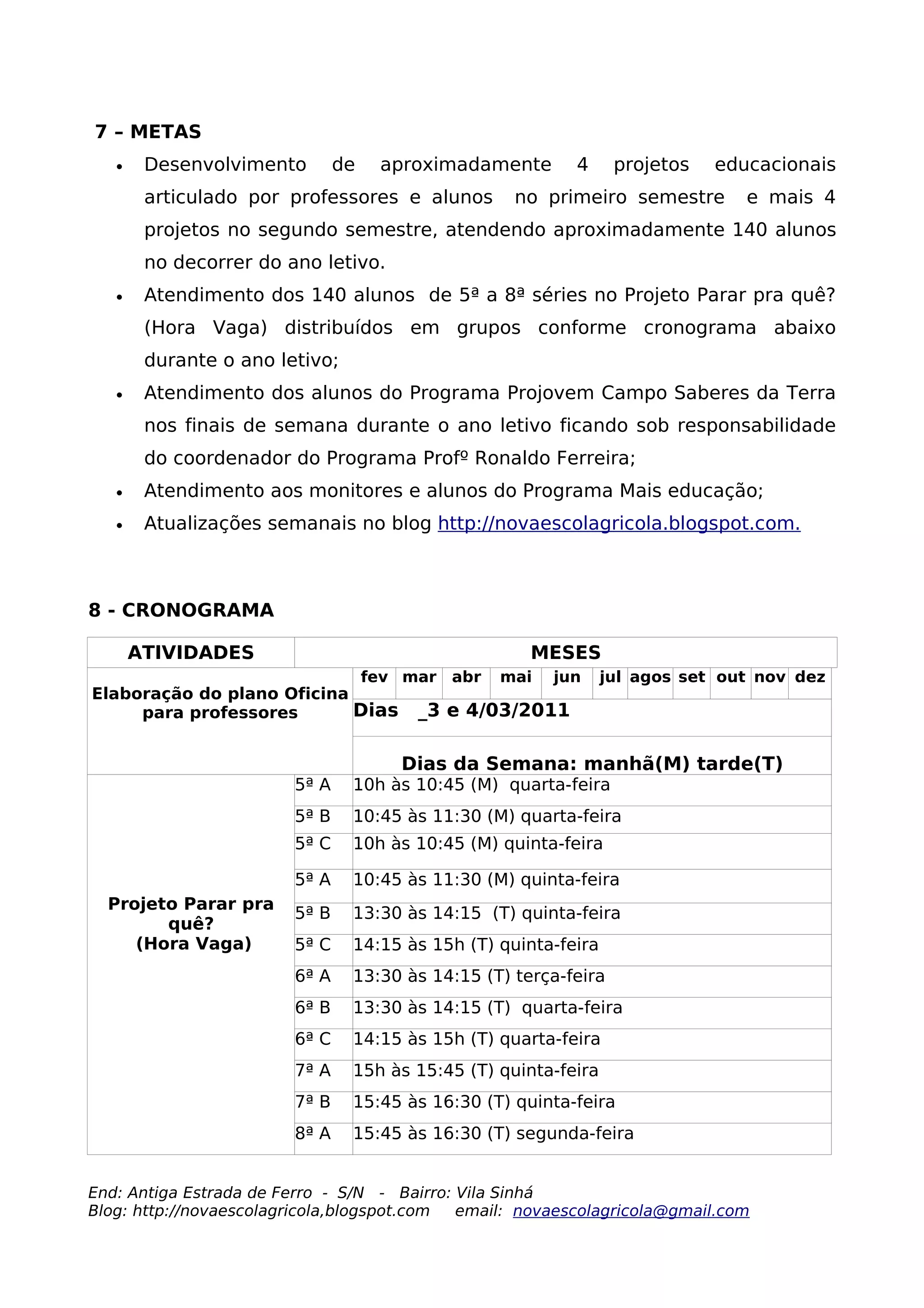 7 – METAS
   •    Desenvolvimento        de    aproximadamente      4      projetos   educacionais
        articulado por professores e alunos        no primeiro semestre        e mais 4
        projetos no segundo semestre, atendendo aproximadamente 140 alunos
        no decorrer do ano letivo.
   •    Atendimento dos 140 alunos de 5ª a 8ª séries no Projeto Parar pra quê?
        (Hora Vaga) distribuídos em grupos conforme cronograma abaixo
        durante o ano letivo;
   •    Atendimento dos alunos do Programa Projovem Campo Saberes da Terra
        nos finais de semana durante o ano letivo ficando sob responsabilidade
        do coordenador do Programa Profº Ronaldo Ferreira;
   •    Atendimento aos monitores e alunos do Programa Mais educação;
   •    Atualizações semanais no blog http://novaescolagricola.blogspot.com.



8 - CRONOGRAMA

       ATIVIDADES                                    MESES
                                    fev mar abr   mai   jun     jul agos set out nov dez
Elaboração do plano Oficina
     para professores       Dias         _3 e 4/03/2011

                                       Dias da Semana: manhã(M) tarde(T)
                        5ª A    10h às 10:45 (M) quarta-feira
                        5ª B    10:45 às 11:30 (M) quarta-feira
                        5ª C    10h às 10:45 (M) quinta-feira

                        5ª A    10:45 às 11:30 (M) quinta-feira
  Projeto Parar pra
                        5ª B    13:30 às 14:15 (T) quinta-feira
        quê?
     (Hora Vaga)        5ª C    14:15 às 15h (T) quinta-feira
                        6ª A    13:30 às 14:15 (T) terça-feira
                        6ª B    13:30 às 14:15 (T) quarta-feira
                        6ª C    14:15 às 15h (T) quarta-feira
                        7ª A    15h às 15:45 (T) quinta-feira
                        7ª B    15:45 às 16:30 (T) quinta-feira
                        8ª A    15:45 às 16:30 (T) segunda-feira


End: Antiga Estrada de Ferro - S/N - Bairro: Vila Sinhá
Blog: http://novaescolagricola,blogspot.com  email: novaescolagricola@gmail.com
 