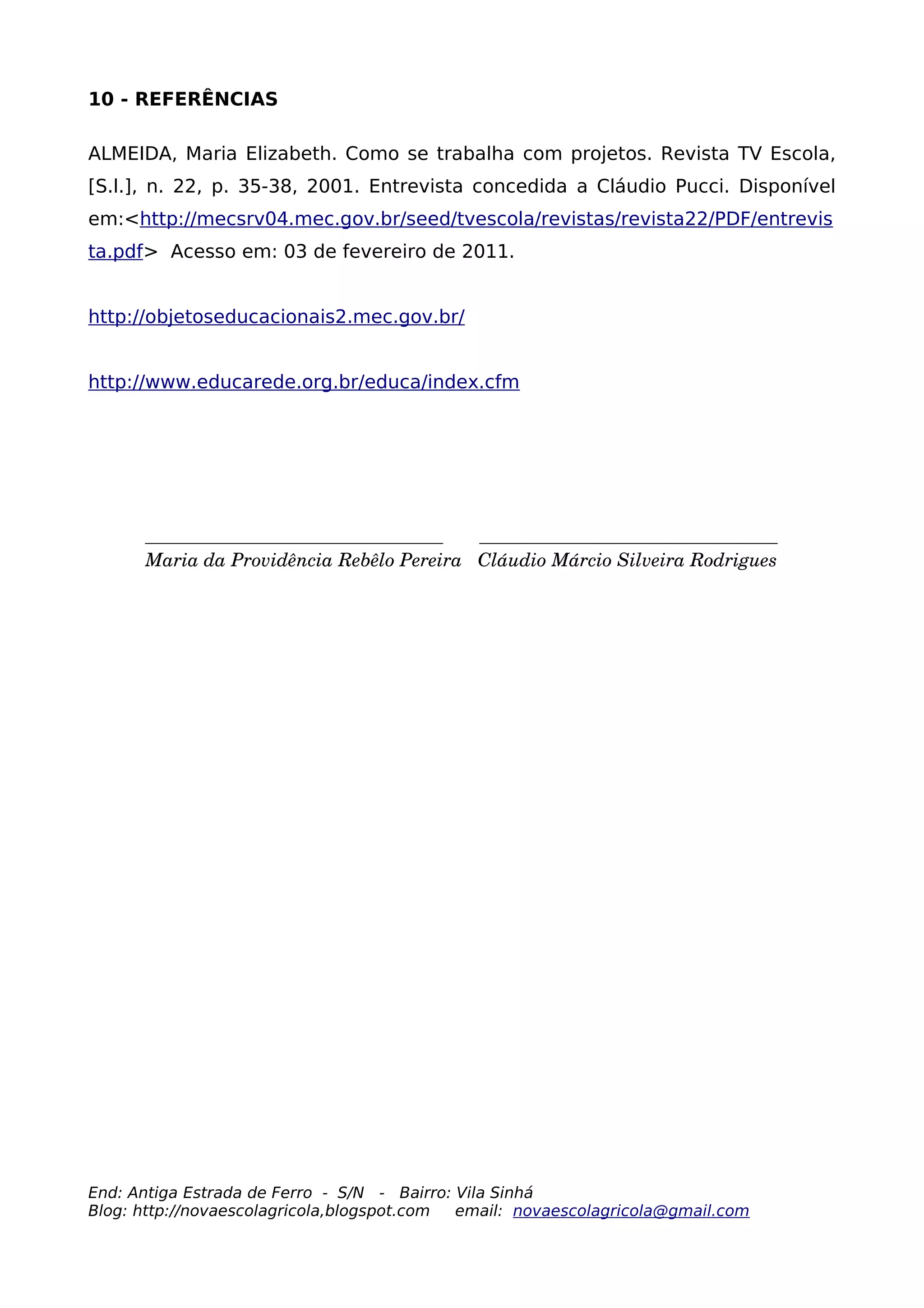 10 - REFERÊNCIAS

ALMEIDA, Maria Elizabeth. Como se trabalha com projetos. Revista TV Escola,
[S.l.], n. 22, p. 35-38, 2001. Entrevista concedida a Cláudio Pucci. Disponível
em:<http://mecsrv04.mec.gov.br/seed/tvescola/revistas/revista22/PDF/entrevis
ta.pdf> Acesso em: 03 de fevereiro de 2011.


http://objetoseducacionais2.mec.gov.br/


http://www.educarede.org.br/educa/index.cfm




      ________________________________       ________________________________
      Maria da Providência Rebêlo Pereira   Cláudio Márcio Silveira Rodrigues




End: Antiga Estrada de Ferro - S/N - Bairro: Vila Sinhá
Blog: http://novaescolagricola,blogspot.com  email: novaescolagricola@gmail.com
 
