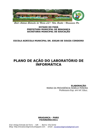 ESTADO DO PARÁ
                    PREFEITURA MUNICIPAL DE BRAGANÇA
                    SECRETARIA MUNICIPAL DE EDUCAÇÃO



    ESCOLA AGRÍCOLA MUNICIPAL DR. EDGAR DE SOUZA CORDEIRO




    PLANO DE AÇÃO DO LABORATÓRIO DE
              INFORMÁTICA




                                                                 ELABORAÇÃO:
                                          MARIA DA PROVIDÊNCIA REBÊLO PEREIRA
                                                     Professora Esp. em Inf. Educ.




                                 BRAGANÇA – PARÁ
                                  FEVEREIRO/2011

End: Antiga Estrada de Ferro - S/N - Bairro: Vila Sinhá
Blog: http://novaescolagricola,blogspot.com  email: novaescolagricola@gmail.com
 