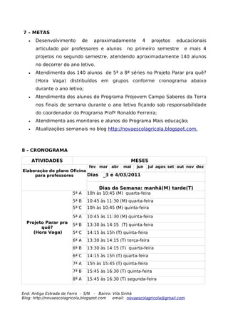 7 – METAS
   •    Desenvolvimento        de    aproximadamente      4      projetos   educacionais
        articulado por professores e alunos        no primeiro semestre        e mais 4
        projetos no segundo semestre, atendendo aproximadamente 140 alunos
        no decorrer do ano letivo.
   •    Atendimento dos 140 alunos de 5ª a 8ª séries no Projeto Parar pra quê?
        (Hora Vaga) distribuídos em grupos conforme cronograma abaixo
        durante o ano letivo;
   •    Atendimento dos alunos do Programa Projovem Campo Saberes da Terra
        nos finais de semana durante o ano letivo ficando sob responsabilidade
        do coordenador do Programa Profº Ronaldo Ferreira;
   •    Atendimento aos monitores e alunos do Programa Mais educação;
   •    Atualizações semanais no blog http://novaescolagricola.blogspot.com.



8 - CRONOGRAMA

       ATIVIDADES                                    MESES
                                    fev mar abr   mai   jun     jul agos set out nov dez
Elaboração do plano Oficina
     para professores       Dias         _3 e 4/03/2011

                                       Dias da Semana: manhã(M) tarde(T)
                        5ª A    10h às 10:45 (M) quarta-feira
                        5ª B    10:45 às 11:30 (M) quarta-feira
                        5ª C    10h às 10:45 (M) quinta-feira

                        5ª A    10:45 às 11:30 (M) quinta-feira
  Projeto Parar pra
                        5ª B    13:30 às 14:15 (T) quinta-feira
        quê?
     (Hora Vaga)        5ª C    14:15 às 15h (T) quinta-feira
                        6ª A    13:30 às 14:15 (T) terça-feira
                        6ª B    13:30 às 14:15 (T) quarta-feira
                        6ª C    14:15 às 15h (T) quarta-feira
                        7ª A    15h às 15:45 (T) quinta-feira
                        7ª B    15:45 às 16:30 (T) quinta-feira
                        8ª A    15:45 às 16:30 (T) segunda-feira


End: Antiga Estrada de Ferro - S/N - Bairro: Vila Sinhá
Blog: http://novaescolagricola,blogspot.com  email: novaescolagricola@gmail.com
 
