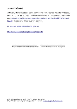 10 - REFERÊNCIAS

ALMEIDA, Maria Elizabeth. Como se trabalha com projetos. Revista TV Escola,
[S.l.], n. 22, p. 35-38, 2001. Entrevista concedida a Cláudio Pucci. Disponível
em:<http://mecsrv04.mec.gov.br/seed/tvescola/revistas/revista22/PDF/entrevis
ta.pdf> Acesso em: 03 de fevereiro de 2011.


http://objetoseducacionais2.mec.gov.br/


http://www.educarede.org.br/educa/index.cfm




      ________________________________       ________________________________
      Maria da Providência Rebêlo Pereira   Cláudio Márcio Silveira Rodrigues




End: Antiga Estrada de Ferro - S/N - Bairro: Vila Sinhá
Blog: http://novaescolagricola,blogspot.com  email: novaescolagricola@gmail.com
 