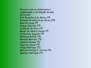 Parceria com os alunos para a
organização e arrumação da sala
de leitura
Erik Bransford de Abreu 1ºE
Ernando Bransford de Abreu 2ºB
Gabriel Lucas 1ºF
Kaique Jascinto 1ºF
Leonardo da Silva 1ºF
Renan do Amaral Souza 1ºF
Jefferson Augusto 1ºF
Matheus Rufino 1ºD
Ronaldo Mariano 1ºD
Leandro Gomes 1ºD
Hugo de Souza 1ºE
Hiago Henrique 1ºD
Marcos Vinicius F. Correa 1ºD
Gustavo Henrique 1ºD
 