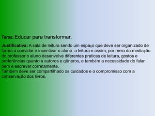 Tema: Educar para transformar.
Justificativa: A sala de leitura sendo um espaço que deve ser organizado de
forma a convidar e incentivar o aluno a leitura e assim, por meio da mediação
do professor o aluno desenvolve diferentes praticas de leitura, gostos e
preferências quanto a autores e gêneros, e também a necessidade do falar
bem e escrever corretamente.
Também deve ser compartilhado os cuidados e o compromisso com a
conservação dos livros.
 