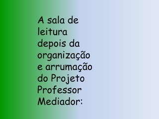 A sala de
leitura
depois da
organização
e arrumação
do Projeto
Professor
Mediador:
 