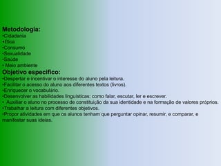 Metodologia:
•Cidadania
•Ética
•Consumo
•Sexualidade
•Saúde
• Meio ambiente
Objetivo especifico:
•Despertar e incentivar o interesse do aluno pela leitura.
•Facilitar o acesso do aluno aos diferentes textos (livros).
•Enriquecer o vocabulário.
•Desenvolver as habilidades linguísticas: como falar, escutar, ler e escrever.
• Auxiliar o aluno no processo de constituição da sua identidade e na formação de valores próprios.
•Trabalhar a leitura com diferentes objetivos.
•Propor atividades em que os alunos tenham que perguntar opinar, resumir, e comparar, e
manifestar suas ideias.
 