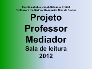 Escola estadual Jacob Salvador Zveibil
Professora mediadora: Rosemeire Dias de Freitas


       Projeto
      Professor
      Mediador
       Sala de leitura
            2012
 
