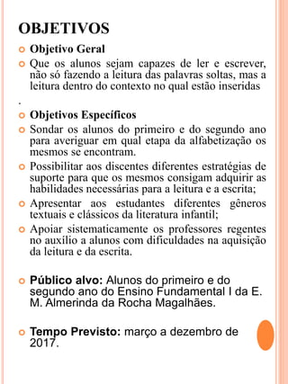 OBJETIVOS
 Objetivo Geral
 Que os alunos sejam capazes de ler e escrever,
não só fazendo a leitura das palavras soltas, mas a
leitura dentro do contexto no qual estão inseridas
.
 Objetivos Específicos
 Sondar os alunos do primeiro e do segundo ano
para averiguar em qual etapa da alfabetização os
mesmos se encontram.
 Possibilitar aos discentes diferentes estratégias de
suporte para que os mesmos consigam adquirir as
habilidades necessárias para a leitura e a escrita;
 Apresentar aos estudantes diferentes gêneros
textuais e clássicos da literatura infantil;
 Apoiar sistematicamente os professores regentes
no auxílio a alunos com dificuldades na aquisição
da leitura e da escrita.
 Público alvo: Alunos do primeiro e do
segundo ano do Ensino Fundamental I da E.
M. Almerinda da Rocha Magalhães.
 Tempo Previsto: março a dezembro de
2017.
 