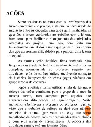 AÇÕES
Serão realizadas reuniões com os professores das
turmas envolvidas no projeto, visto que há necessidade de
interação entre os docentes para que sejam sinalizadas as
questões a serem exploradas no trabalho com a leitura,
bem como para facilitar o planejamento das atividades
referentes ao projeto. Para isso, será feito um
levantamento inicial dos alunos que já leem, bem como
dos que apresentam dificuldades para praticar uma leitura
adequada.
As turmas terão horários fixos semanais para
frequentarem a sala de leitura. Inicialmente virá a turma
completa, acompanhada do professor regente. As
atividades serão de caráter lúdico, envolvendo contação
de histórias, interpretação de textos, jogos, vivência em
grupo e rodas de conversa.
Após a referida turma utilizar a sala de leitura, o
reforço das ações continuará para o grupo de alunos da
mesma turma, mas somente para aqueles que
apresentarem dificuldades de aprendizagem. Neste
momento, não haverá a presença do professor regente,
visto que o trabalho de reforço se dará com número
reduzido de alunos (por volta de seis), que serão
trabalhados de acordo com as necessidades destes alunos
e com seus níveis de aprendizagem. A proposta das
atividades sempre terá um formato lúdico.
 
