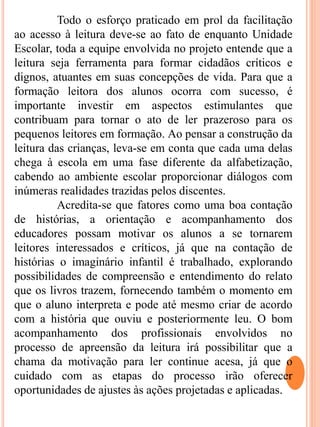 Todo o esforço praticado em prol da facilitação
ao acesso à leitura deve-se ao fato de enquanto Unidade
Escolar, toda a equipe envolvida no projeto entende que a
leitura seja ferramenta para formar cidadãos críticos e
dignos, atuantes em suas concepções de vida. Para que a
formação leitora dos alunos ocorra com sucesso, é
importante investir em aspectos estimulantes que
contribuam para tornar o ato de ler prazeroso para os
pequenos leitores em formação. Ao pensar a construção da
leitura das crianças, leva-se em conta que cada uma delas
chega à escola em uma fase diferente da alfabetização,
cabendo ao ambiente escolar proporcionar diálogos com
inúmeras realidades trazidas pelos discentes.
Acredita-se que fatores como uma boa contação
de histórias, a orientação e acompanhamento dos
educadores possam motivar os alunos a se tornarem
leitores interessados e críticos, já que na contação de
histórias o imaginário infantil é trabalhado, explorando
possibilidades de compreensão e entendimento do relato
que os livros trazem, fornecendo também o momento em
que o aluno interpreta e pode até mesmo criar de acordo
com a história que ouviu e posteriormente leu. O bom
acompanhamento dos profissionais envolvidos no
processo de apreensão da leitura irá possibilitar que a
chama da motivação para ler continue acesa, já que o
cuidado com as etapas do processo irão oferecer
oportunidades de ajustes às ações projetadas e aplicadas.
 