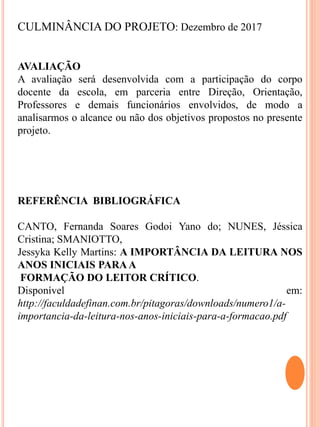 CULMINÂNCIA DO PROJETO: Dezembro de 2017
AVALIAÇÃO
A avaliação será desenvolvida com a participação do corpo
docente da escola, em parceria entre Direção, Orientação,
Professores e demais funcionários envolvidos, de modo a
analisarmos o alcance ou não dos objetivos propostos no presente
projeto.
REFERÊNCIA BIBLIOGRÁFICA
CANTO, Fernanda Soares Godoi Yano do; NUNES, Jéssica
Cristina; SMANIOTTO,
Jessyka Kelly Martins: A IMPORTÂNCIA DA LEITURA NOS
ANOS INICIAIS PARAA
FORMAÇÃO DO LEITOR CRÍTICO.
Disponível em:
http://faculdadefinan.com.br/pitagoras/downloads/numero1/a-
importancia-da-leitura-nos-anos-iniciais-para-a-formacao.pdf
 