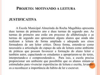 PROJETO: MOTIVANDO A LEITURA
JUSTIFICATIVA
A Escola Municipal Almerinda da Rocha Magalhães apresenta
duas turmas de primeiro ano e duas turmas de segundo ano. As
turmas de primeiro ano estão em processo de alfabetização e as
turmas de segundo ano apresentam alguns alunos que ainda não
realizam a leitura de forma ampliada e adequada aos eixos
formadores de um leitor crítico. Dessa forma, entende-se como
necessária a articulação do espaço da sala de leitura como ambiente
de práticas que possam favorecer a formação do aluno leitor e
também autor, capacitando os estudantes a apropriarem-se do texto,
interpretando-o e compreendendo-o. Para isso, a escola precisa
proporcionar um ambiente que possibilite que os alunos sintam-se
estimulados para vivenciar experiências de leitura e escrita, levando-
os a reconhecer a importância do hábito de ler e escrever.
 