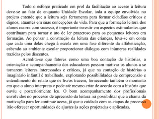 Todo o esforço praticado em prol da facilitação ao acesso à leitura
deve-se ao fato de enquanto Unidade Escolar, toda a equipe envolvida no
projeto entende que a leitura seja ferramenta para formar cidadãos críticos e
dignos, atuantes em suas concepções de vida. Para que a formação leitora dos
alunos ocorra com sucesso, é importante investir em aspectos estimulantes que
contribuam para tornar o ato de ler prazeroso para os pequenos leitores em
formação. Ao pensar a construção da leitura das crianças, leva-se em conta
que cada uma delas chega à escola em uma fase diferente da alfabetização,
cabendo ao ambiente escolar proporcionar diálogos com inúmeras realidades
trazidas pelos discentes.
Acredita-se que fatores como uma boa contação de histórias, a
orientação e acompanhamento dos educadores possam motivar os alunos a se
tornarem leitores interessados e críticos, já que na contação de histórias o
imaginário infantil é trabalhado, explorando possibilidades de compreensão e
entendimento do relato que os livros trazem, fornecendo também o momento
em que o aluno interpreta e pode até mesmo criar de acordo com a história que
ouviu e posteriormente leu. O bom acompanhamento dos profissionais
envolvidos no processo de apreensão da leitura irá possibilitar que a chama da
motivação para ler continue acesa, já que o cuidado com as etapas do processo
irão oferecer oportunidades de ajustes às ações projetadas e aplicadas.
 
