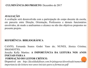 CULMINÂNCIA DO PROJETO: Dezembro de 2017
AVALIAÇÃO
A avaliação será desenvolvida com a participação do corpo docente da escola,
em parceria entre Direção, Orientação, Professores e demais funcionários
envolvidos, de modo a analisarmos o alcance ou não dos objetivos propostos no
presente projeto.
REFERÊNCIA BIBLIOGRÁFICA
CANTO, Fernanda Soares Godoi Yano do; NUNES, Jéssica Cristina;
SMANIOTTO,
Jessyka Kelly Martins: A IMPORTÂNCIA DA LEITURA NOS ANOS
INICIAIS PARAA
FORMAÇÃO DO LEITOR CRÍTICO.
Disponível em: http://faculdadefinan.com.br/pitagoras/downloads/numero1/a-
importancia-da-leitura-nos-anos-iniciais-para-a-formacao.pdf
 