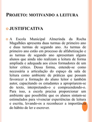 PROJETO: MOTIVANDO A LEITURA
 JUSTIFICATIVA
 A Escola Municipal Almerinda da Rocha
Magalhães apresenta duas turmas de primeiro ano
e duas turmas de segundo ano. As turmas de
primeiro ano estão em processo de alfabetização e
as turmas de segundo ano apresentam alguns
alunos que ainda não realizam a leitura de forma
ampliada e adequada aos eixos formadores de um
leitor crítico. Dessa forma, entende-se como
necessária a articulação do espaço da sala de
leitura como ambiente de práticas que possam
favorecer a formação do aluno leitor e também
autor, capacitando os estudantes a apropriarem-se
do texto, interpretando-o e compreendendo-o.
Para isso, a escola precisa proporcionar um
ambiente que possibilite que os alunos sintam-se
estimulados para vivenciar experiências de leitura
e escrita, levando-os a reconhecer a importância
do hábito de ler e escrever.
 