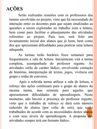 AÇÕES
Serão realizadas reuniões com os professores das
turmas envolvidas no projeto, visto que há necessidade de
interação entre os docentes para que sejam sinalizadas as
questões a serem exploradas no trabalho com a leitura,
bem como para facilitar o planejamento das atividades
referentes ao projeto. Para isso, será feito um
levantamento inicial dos alunos que já leem, bem como
dos que apresentam dificuldades para praticar uma leitura
adequada.
As turmas terão horários fixos semanais para
frequentarem a sala de leitura. Inicialmente virá a turma
completa, acompanhada do professor regente. As
atividades serão de caráter lúdico, envolvendo contação
de histórias, interpretação de textos, jogos, vivência em
grupo e rodas de conversa.
Após a referida turma utilizar a sala de leitura, o
reforço das ações continuará para o grupo de alunos da
mesma turma, mas somente para aqueles que
apresentarem dificuldades de aprendizagem. Neste
momento, não haverá a presença do professor regente,
visto que o trabalho de reforço se dará com número
reduzido de alunos (por volta de seis), que serão
trabalhados de acordo com as necessidades destes alunos
e com seus níveis de aprendizagem. A proposta das
atividades sempre terá um formato lúdico.
 