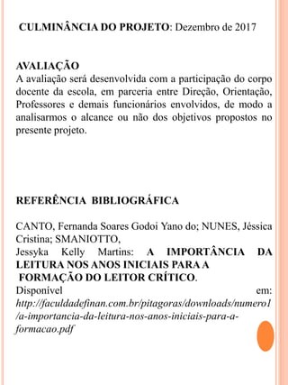 CULMINÂNCIA DO PROJETO: Dezembro de 2017
AVALIAÇÃO
A avaliação será desenvolvida com a participação do corpo
docente da escola, em parceria entre Direção, Orientação,
Professores e demais funcionários envolvidos, de modo a
analisarmos o alcance ou não dos objetivos propostos no
presente projeto.
REFERÊNCIA BIBLIOGRÁFICA
CANTO, Fernanda Soares Godoi Yano do; NUNES, Jéssica
Cristina; SMANIOTTO,
Jessyka Kelly Martins: A IMPORTÂNCIA DA
LEITURA NOS ANOS INICIAIS PARAA
FORMAÇÃO DO LEITOR CRÍTICO.
Disponível em:
http://faculdadefinan.com.br/pitagoras/downloads/numero1
/a-importancia-da-leitura-nos-anos-iniciais-para-a-
formacao.pdf
 