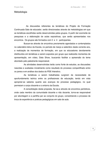 Projeto Sala                                                     do Educador – 2012

Metodologia




                 As discussões referentes às temáticas do Projeto de Formação
Continuada Sala de educador, serão direcionadas através de metodologias em que
as temáticas escolhidas serão desenvolvidas pelos grupos. A partir daí ocorrerão às
pesquisas e a elaboração de aulas expositivas, que serão apresentadas nos
encontros. Os grupos são formados com 3 e 4 participantes.
               Buscar-se através de encontros previamente agendados e contemplados
no calendário letivo da Escola, no período de março a setembro deste corrente ano,
a realização de momentos de formação, em que os educadores devidamente
distribuídos em temáticas a serem expostos por grupo que realizarão momentos de
apresentação, em vídeo, Data Show, buscando facilitar a apreensão do tema
abordado pelo palestrante responsável.
               As atividades desenvolvidas terão como fonte de estudos, as discussões
nascidas e avaliadas inicialmente como resultado do processo compartilhado entre
os pares e em análise dos dados do PDE Interativo.
               As temáticas a serem trabalhadas surgiram da necessidade de
aprofundamento teórico entre os profissionais de educação, tendo em vista
apropriar-se saberes quanto aos avanços do processo pedagógico, no qual
permeiam o corpo discente e o entorno da Escola.
               A consolidação desta proposta, far-se-a através de encontros periódicos,
onde cada membro da comunidade docente e não docente, torna-se responsável
por abordagem e a partilha par ao conjunto do grupo, consolidando o processo de
troca de experiência e praticas pedagógicas em sala de aula.




                                                                                          10
 
