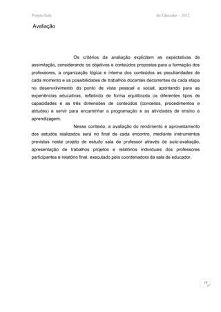 Projeto Sala                                                   do Educador – 2012

Avaliação




                     Os critérios da avaliação explicitam as expectativas de
assimilação, considerando os objetivos e conteúdos propostos para a formação dos
professores, a organização lógica e interna dos conteúdos as peculiaridades de
cada momento e as possibilidades de trabalhos docentes decorrentes da cada etapa
no desenvolvimento do ponto de vista pessoal e social, apontando para as
experiências educativas, refletindo de forma equilibrada os diferentes tipos de
capacidades e as três dimensões de conteúdos (conceitos, procedimentos e
atitudes) e servir para encaminhar a programação e as atividades de ensino e
aprendizagem.
                     Nesse contexto, a avaliação do rendimento e aproveitamento
dos estudos realizados será no final de cada encontro, mediante instrumentos
previstos neste projeto de estudo sala de professor através de auto-avaliação,
apresentação de trabalhos projetos e relatórios individuais dos professores
participantes e relatório final, executado pela coordenadora da sala de educador.




                                                                                    14
 
