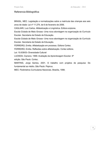 Projeto Sala                                                   do Educador – 2012

Referencia Bibliográfica


BRASIL, MEC. Legislação e normatizações sobre a matrícula das crianças aos seis
anos de idade: Lei nº 11.274, de 6 de fevereiro de 2006.
CAGLIARI, Luiz Carlos. Alfabetização e Lingüística. Editora scipione.
Escola Ciclada de Mato Grosso- Uma nova abordagem na organização do Currículo
Escolar. Secretaria de Estado de Educação.
Escola Ciclada de Mato Grosso- Uma nova abordagem na organização do Currículo
Escolar. Secretaria de Estado de Educação.
FERREIRO, Emilia. Alfabetização em processo. Editora Cortez.
FERREIRO, Emilia. Reflexões sobre alfabetização. Cortez editora.
Lei: 10.639/03- Diversidade Cultural
LUCKESI, Cipriano. 1999- Avaliação da Aprendizagem Escolar. 9º
edição. São Paulo: Cortez.
MARTINS, Jorge Santos, 2001. O trabalho com projetos de pesquisa: Do
fundamental ao médio. São Paulo: Papirus.
MEC- Parâmetros Curriculares Nacionais. Brasília, 1998.




                                                                                    15
 