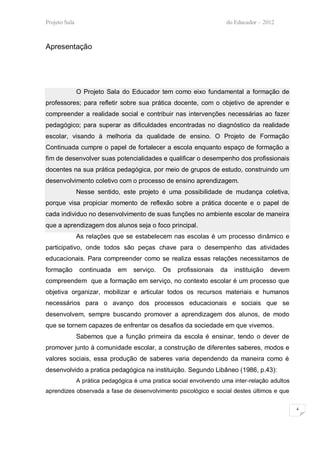 Projeto Sala                                                         do Educador – 2012



Apresentação




               O Projeto Sala do Educador tem como eixo fundamental a formação de
professores; para refletir sobre sua prática docente, com o objetivo de aprender e
compreender a realidade social e contribuir nas intervenções necessárias ao fazer
pedagógico; para superar as dificuldades encontradas no diagnóstico da realidade
escolar, visando à melhoria da qualidade de ensino. O Projeto de Formação
Continuada cumpre o papel de fortalecer a escola enquanto espaço de formação a
fim de desenvolver suas potencialidades e qualificar o desempenho dos profissionais
docentes na sua prática pedagógica, por meio de grupos de estudo, construindo um
desenvolvimento coletivo com o processo de ensino aprendizagem.
               Nesse sentido, este projeto é uma possibilidade de mudança coletiva,
porque visa propiciar momento de reflexão sobre a prática docente e o papel de
cada individuo no desenvolvimento de suas funções no ambiente escolar de maneira
que a aprendizagem dos alunos seja o foco principal.
               As relações que se estabelecem nas escolas é um processo dinâmico e
participativo, onde todos são peças chave para o desempenho das atividades
educacionais. Para compreender como se realiza essas relações necessitamos de
formação        continuada    em   serviço.   Os    profissionais   da   instituição   devem
compreendem que a formação em serviço, no contexto escolar é um processo que
objetiva organizar, mobilizar e articular todos os recursos materiais e humanos
necessários para o avanço dos processos educacionais e sociais que se
desenvolvem, sempre buscando promover a aprendizagem dos alunos, de modo
que se tornem capazes de enfrentar os desafios da sociedade em que vivemos.
               Sabemos que a função primeira da escola é ensinar, tendo o dever de
promover junto à comunidade escolar, a construção de diferentes saberes, modos e
valores sociais, essa produção de saberes varia dependendo da maneira como é
desenvolvido a pratica pedagógica na instituição. Segundo Libâneo (1986, p.43):
               A prática pedagógica é uma pratica social envolvendo uma inter-relação adultos
aprendizes observada a fase de desenvolvimento psicológico e social destes últimos e que

                                                                                                4
 