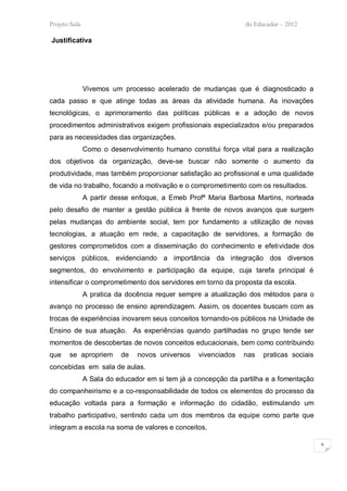 Projeto Sala                                                    do Educador – 2012

Justificativa




               Vivemos um processo acelerado de mudanças que é diagnosticado a
cada passo e que atinge todas as áreas da atividade humana. As inovações
tecnológicas, o aprimoramento das políticas públicas e a adoção de novos
procedimentos administrativos exigem profissionais especializados e/ou preparados
para as necessidades das organizações.
               Como o desenvolvimento humano constitui força vital para a realização
dos objetivos da organização, deve-se buscar não somente o aumento da
produtividade, mas também proporcionar satisfação ao profissional e uma qualidade
de vida no trabalho, focando a motivação e o comprometimento com os resultados.
               A partir desse enfoque, a Emeb Profª Maria Barbosa Martins, norteada
pelo desafio de manter a gestão pública à frente de novos avanços que surgem
pelas mudanças do ambiente social, tem por fundamento a utilização de novas
tecnologias, a atuação em rede, a capacitação de servidores, a formação de
gestores comprometidos com a disseminação do conhecimento e efetividade dos
serviços públicos, evidenciando a importância da integração dos diversos
segmentos, do envolvimento e participação da equipe, cuja tarefa principal é
intensificar o comprometimento dos servidores em torno da proposta da escola.
               A pratica da docência requer sempre a atualização dos métodos para o
avanço no processo de ensino aprendizagem. Assim, os docentes buscam com as
trocas de experiências inovarem seus conceitos tornando-os públicos na Unidade de
Ensino de sua atuação. As experiências quando partilhadas no grupo tende ser
momentos de descobertas de novos conceitos educacionais, bem como contribuindo
que    se apropriem       de   novos universos    vivenciados   nas   praticas sociais
concebidas em sala de aulas.
               A Sala do educador em si tem já a concepção da partilha e a fomentação
do companheirismo e a co-responsabilidade de todos os elementos do processo da
educação voltada para a formação e informação do cidadão, estimulando um
trabalho participativo, sentindo cada um dos membros da equipe como parte que
integram a escola na soma de valores e conceitos.

                                                                                         6
 