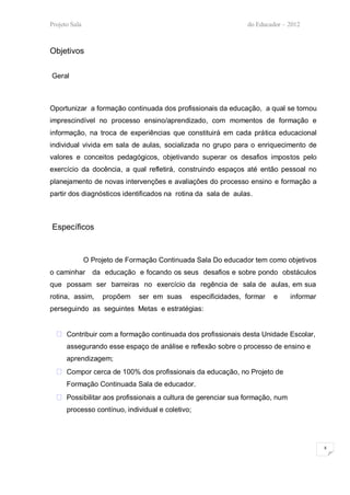 Projeto Sala                                                   do Educador – 2012



Objetivos

Geral



Oportunizar a formação continuada dos profissionais da educação, a qual se tornou
imprescindível no processo ensino/aprendizado, com momentos de formação e
informação, na troca de experiências que constituirá em cada prática educacional
individual vivida em sala de aulas, socializada no grupo para o enriquecimento de
valores e conceitos pedagógicos, objetivando superar os desafios impostos pelo
exercício da docência, a qual refletirá, construindo espaços até então pessoal no
planejamento de novas intervenções e avaliações do processo ensino e formação a
partir dos diagnósticos identificados na rotina da sala de aulas.



Específicos


               O Projeto de Formação Continuada Sala Do educador tem como objetivos
o caminhar       da educação e focando os seus desafios e sobre pondo obstáculos
que possam ser barreiras no exercício da regência de sala de aulas, em sua
rotina, assim,      propõem    ser em suas    especificidades, formar   e     informar
perseguindo as seguintes Metas e estratégias:


   Contribuir com a formação continuada dos profissionais desta Unidade Escolar,
      assegurando esse espaço de análise e reflexão sobre o processo de ensino e
      aprendizagem;
   Compor cerca de 100% dos profissionais da educação, no Projeto de
      Formação Continuada Sala de educador.
   Possibilitar aos profissionais a cultura de gerenciar sua formação, num
      processo contínuo, individual e coletivo;




                                                                                         8
 