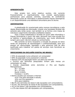 3
APRESENTAÇÃO
Este projeto tem como objetivo auxiliar, não somente
financeiramente e espiritualmente, mas criando oportunidades
profissionais para pessoas carentes, socorridas de conferências
oferecendo cursos de informática e posteriormente línguas estrangeiras
e um disponibilizando uma biblioteca comunitária para os alunos.
JUSTIFICATIVA
A globalização foi caracterizada pelos avanços tecnológicos e pela
rápida disseminação da informação, criando uma sociedade dividida não
somente pela renda social, mas também se se formou uma massa de
indivíduos vulgarmente chamados analfabetos digitais.
Hoje a classe trabalhadora é dividida em quem sabe informática e
línguas estrangeiras e quem não sabe, deixando claro essa divisão fica
os salários e oportunidades de crescimento, que muito dificilmente
surgem para quem não tem estudo ou conhecimento.
Não somente se torna necessário a inclusão de pessoas de baixa
renda em programas de aprendizagem e profissionalização, para que
possam ter oportunidade, dignidade e para gerarmos mão de obra
qualificada para trabalhar em postos de serviços mais favoráveis ao
crescimento.
INDICADORES DA EXCLUSÃO DIGITAL NO BRASIL*
• 55% da população nunca utilizaram um computador
• 68% da população nunca acessaram a Internet
• Apenas 9,6% da população fazem uso diário da Internet
• 16,91% dos domicílios pesquisados tinham pelo menos um
computador em casa;
• Grande disparidade entre domicílios c/ PCs por Regiões
Metropolitanas:
DF = 31,00%
SP = 27,12%
Recife 12,84%
Fortaleza = 8,26%
• Dentre aqueles que acessam a internet:
41% o faz para educação e estudo;
32% com fins pessoais e
26% para trabalhar.
• 88,7% dos domicílios da classe A são equipados com computadores;
• 55,5%, dos domicílios da classe B são equipados com computadores;
• 16,1% da classe C são equipados com computadores;
• e 2% das classes D/E são equipados com computadores;
 