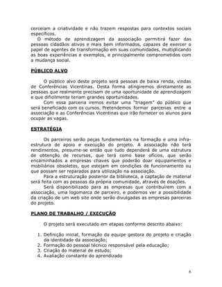6
cerceiam a criatividade e não trazem respostas para contextos sociais
específicos.
O método de aprendizagem da associação permitirá fazer das
pessoas cidadãos ativos e mais bem informados, capazes de exercer o
papel de agentes de transformação em suas comunidades, multiplicando
as boas experiências e exemplos, e principalmente comprometidos com
a mudança social.
PÚBLICO ALVO
O público alvo deste projeto será pessoas de baixa renda, vindas
de Conferências Vicentinas. Desta forma atingiremos diretamente as
pessoas que realmente precisam de uma oportunidade de aprendizagem
e que dificilmente teriam grandes oportunidades.
Com essa parceria iremos evitar uma “triagem” do público que
será beneficiado com os cursos. Pretendemos formar parcerias entre a
associação e as Conferências Vicentinas que irão fornecer os alunos para
ocupar as vagas.
ESTRATÉGIA
Os parceiros serão peças fundamentais na formação e uma infra-
estrutura de apoio e execução do projeto. A associação não terá
rendimentos, presume-se então que tudo dependerá de uma estrutura
de obtenção de recursos, que terá como base ofícios, que serão
encaminhados a empresas chaves que poderão doar equipamentos e
mobiliários obsoletos, que estejam em condições de funcionamento ou
que possam ser reparados para utilização na associação.
Para a estruturação posterior da biblioteca, a captação de material
será feita com as pessoas da própria comunidade, através de doações.
Será disponibilizado para as empresas que contribuírem com a
associação, uma logomarca de parceiro, e podemos ver a possibilidade
da criação de um web site onde serão divulgadas as empresas parceiras
do projeto.
PLANO DE TRABALHO / EXECUÇÃO
O projeto será executado em etapas conforme descrito abaixo:
1. Definição inicial, formação da equipe gestora do projeto e criação
da identidade da associação;
2. Formação do pessoal técnico responsável pela educação;
3. Criação do material de estudo;
4. Avaliação constante do aprendizado
 