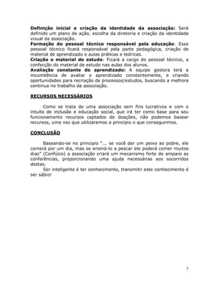 7
Definição inicial e criação da identidade da associação: Será
definido um plano de ação, escolha da diretoria e criação da identidade
visual da associação.
Formação do pessoal técnico responsável pela educação: Esse
pessoal técnico ficará responsável pela parte pedagógica, criação de
material de aprendizado e aulas práticas e teóricas.
Criação o material de estudo: Ficará a cargo do pessoal técnico, a
confecção do material de estudo nas aulas dos alunos.
Avaliação constante do aprendizado: A equipe gestora terá a
incumbência de avaliar o aprendizado constantemente, e criando
oportunidades para recriação de processos/estudos, buscando a melhora
continua no trabalho da associação.
RECURSOS NECESSÁRIOS
Como se trata de uma associação sem fins lucrativos e com o
intuito de inclusão e educação social, que irá ter como base para seu
funcionamento recursos captados de doações, não podemos basear
recursos, uma vez que utilizaremos a principio o que conseguirmos.
CONCLUSÃO
Baseando-se no principio “... se você der um peixe ao pobre, ele
comerá por um dia, mas se ensiná-lo a pescar ele poderá comer muitos
dias” (Confúcio) a associação criará um mecanismo forte de amparo as
conferências, proporcionando uma ajuda necessárias aos socorridos
destas.
Ser inteligente é ter conhecimento, transmitir este conhecimento é
ser sábio!
 