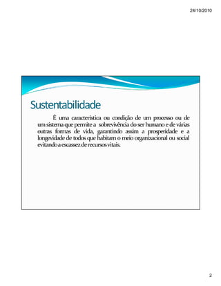 24/10/2010
2
Sustentabilidade
É uma característica ou condição de um processo ou de
umsistemaquepermite a sobrevivênciadoserhumanoedevárias
outras formas de vida, garantindo assim a prosperidade e a
longevidade de todos que habitam o meio organizacional ou social
evitandoaescassezderecursosvitais.
 